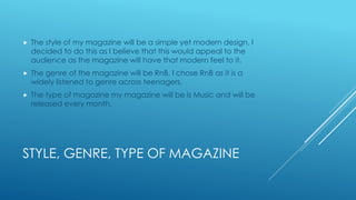 STYLE, GENRE, TYPE OF MAGAZINE
 The style of my magazine will be a simple yet modern design, I
decided to do this as I believe that this would appeal to the
audience as the magazine will have that modern feel to it.
 The genre of the magazine will be RnB. I chose RnB as it is a
widely listened to genre across teenagers.
 The type of magazine my magazine will be is Music and will be
released every month.
 