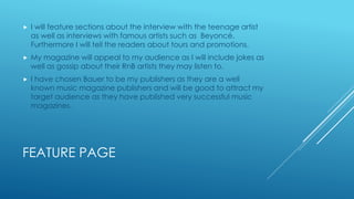FEATURE PAGE
 I will feature sections about the interview with the teenage artist
as well as interviews with famous artists such as Beyoncé.
Furthermore I will tell the readers about tours and promotions.
 My magazine will appeal to my audience as I will include jokes as
well as gossip about their RnB artists they may listen to.
 I have chosen Bauer to be my publishers as they are a well
known music magazine publishers and will be good to attract my
target audience as they have published very successful music
magazines.
 