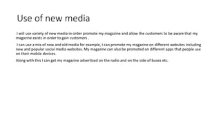 Use of new media
I will use variety of new media in order promote my magazine and allow the customers to be aware that my
magazine exists in order to gain customers .
I can use a mix of new and old media for example, I can promote my magazine on different websites including
new and popular social media websites. My magazine can also be promoted on different apps that people use
on their mobile devices.
Along with this I can get my magazine advertised on the radio and on the side of buses etc.
 