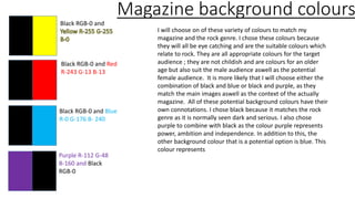 Magazine background colours
Black RGB-0 and Red
R-243 G-13 B-13
Black RGB-0 and
Purple R-112 G-48
B-160 and Black
RGB-0
Black RGB-0 and Blue
R-0 G-176 B- 240
I will choose on of these variety of colours to match my
magazine and the rock genre. I chose these colours because
they will all be eye catching and are the suitable colours which
relate to rock. They are all appropriate colours for the target
audience ; they are not childish and are colours for an older
age but also suit the male audience aswell as the potential
female audience. It is more likely that I will choose either the
combination of black and blue or black and purple, as they
match the main images aswell as the context of the actually
magazine. All of these potential background colours have their
own connotations. I chose black because it matches the rock
genre as it is normally seen dark and serious. I also chose
purple to combine with black as the colour purple represents
power, ambition and independence. In addition to this, the
other background colour that is a potential option is blue. This
colour represents
 