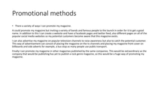 Promotional methods
• There a variety of ways I can promote my magazine.
A could promote my magazine but inviting a variety of bands and famous people to the launch in order for it to get a good
name. In addition to this I can create a website and have a Facebook pages and twitter feed, also different pages on all of the
popular social media websites so my potential customers become aware that this magazine exists.
I can also advertise my magazine on popular television channels to raise awareness but also to catch the potential customer.
This way of advertisement can consist of placing the magazine on the tv channels and placing my magazine front cover on
billboards and side adverts for example, a bus stop as many people use public transport.
Finally I can promote my magazine in other magazines published by the same companies. This would be extraordinary as the
company that would be publishing has yet to publish a rock genre magazine, so this would be a huge way of promoting my
magazine.
 