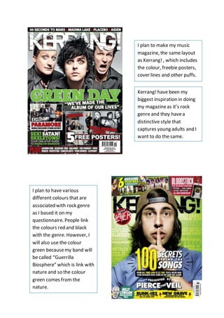 I plan to make my music
magazine, the same layout
as Kerrang!, which includes
the colour, freebie posters,
cover lines and other puffs.
Kerrang!have been my
biggest inspiration in doing
my magazineas it’s rock
genre and they havea
distinctive style that
captures young adults and I
want to do the same.
I plan to have various
different colours that are
associated with rock genre
as I based it on my
questionnaire. People link
the colours red and black
with the genre. However, I
will also use the colour
green becausemy band will
be called “Guerrilla
Biosphere” which is link with
nature and so the colour
green comes from the
nature.
 