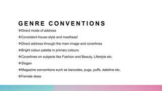 G E N R E C O N V E N T I O N S
Direct mode of address
Consistent house style and masthead
Direct address through the main image and coverlines
Bright colour palette in primary colours
Coverlines on subjects like Fashion and Beauty, Lifestyle etc.
Slogan
Magazine conventions such as barcodes, pugs, puffs, dateline etc.
Female skew
 