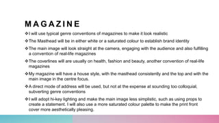 M A G A Z I N E
I will use typical genre conventions of magazines to make it look realistic
The Masthead will be in either white or a saturated colour to establish brand identity
The main image will look straight at the camera, engaging with the audience and also fulfilling
a convention of real-life magazines
The coverlines will are usually on health, fashion and beauty, another convention of real-life
magazines
My magazine will have a house style, with the masthead consistently and the top and with the
main image in the centre focus.
A direct mode of address will be used, but not at the expense at sounding too colloquial,
subverting genre conventions
I will adopt hi-key lighting and make the main image less simplistic, such as using props to
create a statement. I will also use a more saturated colour palette to make the print front
cover more aesthetically pleasing.
 