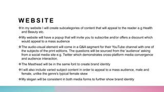W E B S I T E
In my website I will create subcategories of content that will appeal to the reader e.g Health
and Beauty etc.
My website will have a popup that will invite you to subscribe and/or offers a discount which
would appeal to a mass audience
The audio-visual element will come in a Q&A segment for their YouTube channel with one of
the subjects of the print editions. The questions will be sourced from the 'audience' asking
from a social media site e.g. Twitter which demonstrates cross-platform media convergence
and audience interaction.
The Masthead will be in the same font to create brand identity
I will also include varied subject content in order to appeal to a mass audience, male and
female, unlike the genre's typical female skew
My slogan will be consistent in both media forms to further show brand identity
 