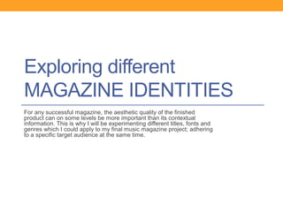 Exploring different
MAGAZINE IDENTITIES
For any successful magazine, the aesthetic quality of the finished
product can on some levels be more important than its contextual
information. This is why I will be experimenting different titles, fonts and
genres which I could apply to my final music magazine project; adhering
to a specific target audience at the same time.
 