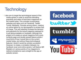 Technology
• I also aim to target the technological aspect of the
    media sphere in order to avoid the dwindling
    popularity and sales of hard back magazines on
    the market today. This includes incorporating
    websites and apps such as Facebook, Twitter,
    Tumblr, MySpace, Youtube among others, creating
    an online space for my demographic to access free
    of charge. This will hopefully increase the demand
    and popularity for the actual magazine opposed to
    it just being available on hardback. Although this
    project is to create an actual magazine front cover,
    contents page and double spread feature article I
    must think of how it would fare on the current
    market today, and without these technological
    features I doubt it would be entirely successful.
    However, to create a correlation between my
    hardback cover and online sectors I will feature QR
    Readers on various points of my magazine to
    redirect smartphone users straight to the app or
    website version.
 