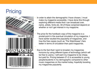 Pricing
          • In order to attain the demographic I have chosen, I must
              make my magazine accessible. I have done this through
              exploring different media that I can broadcast over,
              name, artists, fonts etc. All of these conjoined depend on
              whether or not I get interest in my magazine.
          •
          • The price for the hardback copy of the magazine is a
              pivotal point in the eventual circulation of my magazine. I
              have earlier studied the popularity of magazines, and
              how the free copies (such as ‘The Watchtower’) fare
              better in terms of circulation than paid magazines.
          •
          • Due to the fact that I want to broaden my magazines
              horizons by using different types of technology (which will
              be free to users), I will want my magazine to be cheap,
              but paid for. Pricing between £1-2 is accessible to young
              people/students in my demographic compared to other
              music magazines on the market today, hopefully boosting
              my magazines popularity.
 