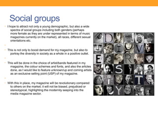 Social groups
• I hope to attract not only a young demographic, but also a wide
    spectra of social groups including both genders (perhaps
    more female as they are under represented in terms of music
    magazines currently on the market), all races, different sexual
    orientations etc.
•
• This is not only to boost demand for my magazine, but also to
    portray the diversity in society as a whole in a positive outlet.
•
• This will be done in the choice of artist/bands featured in my
    magazine, the colour schemes and fonts, and also the articles
    done, as I would like to feature unknown/up and coming artists
    as an exclusive selling point (USP) of my magazine.
•
• With this in place, my magazine will be revolutionary compared
    to others on the market; it will not be biased, prejudiced or
    stereotypical, highlighting the modernity seeping into the
    media magazine sector.
 