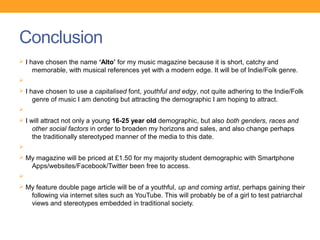 Conclusion
Ø I have chosen the name ‘Alto’ for my music magazine because it is short, catchy and
    memorable, with musical references yet with a modern edge. It will be of Indie/Folk genre.
Ø
Ø I have chosen to use a capitalised font, youthful and edgy, not quite adhering to the Indie/Folk
    genre of music I am denoting but attracting the demographic I am hoping to attract.
Ø
Ø I will attract not only a young 16-25 year old demographic, but also both genders, races and
    other social factors in order to broaden my horizons and sales, and also change perhaps
    the traditionally stereotyped manner of the media to this date.
Ø
Ø My magazine will be priced at £1.50 for my majority student demographic with Smartphone
    Apps/websites/Facebook/Twitter been free to access.
Ø
Ø My feature double page article will be of a youthful, up and coming artist, perhaps gaining their
    following via internet sites such as YouTube. This will probably be of a girl to test patriarchal
    views and stereotypes embedded in traditional society.
 