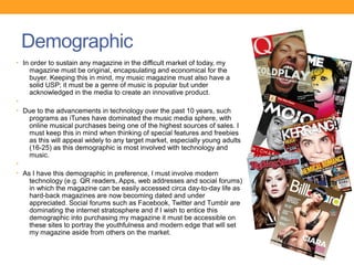 Demographic
• In order to sustain any magazine in the difficult market of today, my
    magazine must be original, encapsulating and economical for the
    buyer. Keeping this in mind, my music magazine must also have a
    solid USP; it must be a genre of music is popular but under
    acknowledged in the media to create an innovative product.
•
• Due to the advancements in technology over the past 10 years, such
    programs as iTunes have dominated the music media sphere, with
    online musical purchases being one of the highest sources of sales. I
    must keep this in mind when thinking of special features and freebies
    as this will appeal widely to any target market, especially young adults
    (16-25) as this demographic is most involved with technology and
    music.
•
• As I have this demographic in preference, I must involve modern
    technology (e.g. QR readers, Apps, web addresses and social forums)
    in which the magazine can be easily accessed circa day-to-day life as
    hard-back magazines are now becoming dated and under
    appreciated. Social forums such as Facebook, Twitter and Tumblr are
    dominating the internet stratosphere and if I wish to entice this
    demographic into purchasing my magazine it must be accessible on
    these sites to portray the youthfulness and modern edge that will set
    my magazine aside from others on the market.
 