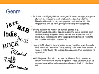 Genre
               • As I have now highlighted the demographic I wish to target, the genre
                   of which the magazine must celebrate has to adhere to this.

    zz
                   Therefore I have to incorporate popular music culture into this

 Ja
                   magazine as well as other, perhaps left-wing, musical genres.

      R&B      •
               • Seeing a gap in the market for musical genres (e.g.


Indie
                   electronic/dubstep, retro, jazz, soul, country, blues, classical etc.), I


    Soul
                   decided that my magazine would expose and appreciate one of
                   these styles in magazine form, keeping in mind modern referents
                   that could be stylistically referred to.


 o ck
               •


R              • Hoping to fill a hole in the magazine sector, I decided to venture with
                   indie folk music, whilst also incorporating other alternative strands of

  Classi       •
                   music in order to dip into various demographics, thus increasing the
                   appeal for it.



Fc alk
 ol            • With this genre of music, I can now decide what fonts, models and
                   articles to incorporate into my magazine. These details must all be
                   in accordance with my demographic otherwise it will not circulate
 Electron          well.
          ic
 