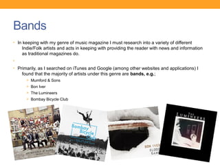 Bands
• In keeping with my genre of music magazine I must research into a variety of different
    Indie/Folk artists and acts in keeping with providing the reader with news and information
    as traditional magazines do.
•
• Primarily, as I searched on iTunes and Google (among other websites and applications) I
    found that the majority of artists under this genre are bands, e.g.;
      Ø Mumford & Sons
      Ø Bon Iver
      Ø The Lumineers
      Ø Bombay Bicycle Club
 
