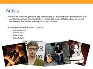 Artists
• Artists in the Indie/Folk genre are less common/popular than the bands; this could be a focal
    point in me picking a feature artist for my article as I could highlight perhaps an up and
    coming artist that’s willing to break the barriers of music.
•
• Some popular Indie/Folk artists consist of;
      Ø Joanna Newsom
      Ø Graham Coxon
      Ø Frank Turner
      Ø Gabrielle Aplin
      Ø
 