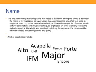 Name
• The one point on my music magazine that needs to stand out among the crowd is definitely
    the name of my magazine; as buyers scan through magazines on a shelf in a shop my
    magazine must pop out as innovative and unique. I have drawn up a list of names, which
    all have connotations with musical techniques or phrases (in order to clearly convey the
    style of magazine it is) whilst also keeping in mind my demographic; the name can’t be
    dated or cheesy, it must be youthful and quirky.
•
• A list of possibilities include;




                               Acapella
              Alto              Clef
                                                    Tempo       Forte
                         IFM Major
                                Encore
 