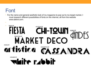 Font
• For the name and general aesthetic look of my magazine to pop out to my target market, I
    must research different possibilities of fonts on the internet, all from the website
    www.dafont.com:
•
•
 
