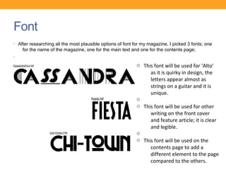 Font
• After researching all the most plausible options of font for my magazine, I picked 3 fonts; one
    for the name of the magazine, one for the main text and one for the contents page;
•
•                                                           o This font will be used for ‘Alto’
                                                                 as it is quirky in design, the
                                                                 letters appear almost as
                                                                 strings on a guitar and it is
                                                                 unique.
                                                            o
                                                            o This font will be used for other
                                                                 writing on the front cover
                                                                 and feature article; it is clear
                                                                 and legible.
                                                            o
                                                            o This font will be used on the
                                                                 contents page to add a
                                                                 different element to the page
                                                                 compared to the others.
 