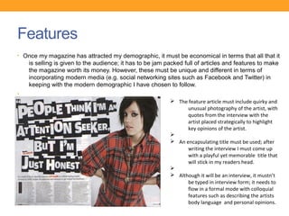 Features
• Once my magazine has attracted my demographic, it must be economical in terms that all that it
    is selling is given to the audience; it has to be jam packed full of articles and features to make
    the magazine worth its money. However, these must be unique and different in terms of
    incorporating modern media (e.g. social networking sites such as Facebook and Twitter) in
    keeping with the modern demographic I have chosen to follow.
•
•                                                          Ø The feature article must include quirky and
                                                                 unusual photography of the artist, with
                                                                 quotes from the interview with the
                                                                 artist placed strategically to highlight
                                                                 key opinions of the artist.
                                                           Ø
                                                           Ø An encapsulating title must be used; after
                                                                 writing the interview I must come up
                                                                 with a playful yet memorable title that
                                                                 will stick in my readers head.
                                                           Ø
                                                           Ø Although it will be an interview, it mustn’t
                                                                 be typed in interview form; it needs to
                                                                 flow in a formal mode with colloquial
                                                                 features such as describing the artists
                                                                 body language and personal opinions.
 