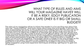 WHAT TYPE OF RULES AND AIMS
WILL YOUR MAGAZINE HAVE? WILL
IT BE A RISKY, EDGY PUBLICATION
OR A SAFE ONE? IS IT BIG OR SMALL
BUDGET?
The aims of my magazine will be to inform the reader in a fun exciting way about the
new star “Freya Stratford” and more stories about pop stars and gossip. It also has the
aims of promoting her music to the audience and making them see this new star as an
idol and therefore sell lots of magazines and music and tickets to go and see her. It
shall also focus on telling the audience of teenage girls all about the new gossip and
music surrounding the pop world. It shall be a fun upbeat article with lots of gossip but
I shall keep the content safe and PG as this magazine is appealing to teenage girls
and using inappropriate language and ideas about Freya may have a negative
affect on the over all magazine. The budget will be a middle of the way budget as this
magazine is new and if this were a real magazine I would find out how the public
reacted to it and if they liked it I would expand the budget in the future to make a
better magazine using more expensive techniques and prop, lighting ect to gain lots
of readers.
 