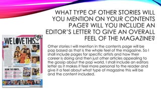 WHAT TYPE OF OTHER STORIES WILL
YOU MENTION ON YOUR CONTENTS
PAGE? WILL YOU INCLUDE AN
EDITOR’S LETTER TO GIVE AN OVERALL
FEEL OF THE MAGAZINE?
Other stories I will mention in the contents page will be
pop based as that is the whole feel of the magazine. So I
shall include pages for specific artists and how their
career is doing and then just other articles appealing to
the gossip about the pop world. I shall include an editors
letter as it makes it feel more personal to the reader and
give it a feel about what type of magazine this will be
and the content included.
 