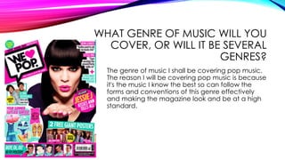 WHAT GENRE OF MUSIC WILL YOU
COVER, OR WILL IT BE SEVERAL
GENRES?
The genre of music I shall be covering pop music.
The reason I will be covering pop music is because
it's the music I know the best so can follow the
forms and conventions of this genre effectively
and making the magazine look and be at a high
standard.
 