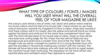 WHAT TYPE OF COLOURS / FONTS / IMAGES
WILL YOU USE? WHAT WILL THE OVERALL
FEEL OF YOUR MAGAZINE BE LIKE?
The colours used will be a mix of white, red, black and yellow which shall be
my house colours and the feel of my house style. I have chosen to use these
colours because I wanted my magazine to have a clean, sharp look towards it
and these colours will fit my needs. Also the yellow and red will stand out nicely
against the black and white but at the same time complement them very
well. The fonts will also keep to my house style of clean, sharp so they will be
very bold and cutting edge. By this I mean the text will not fade into any
backgrounds and shall have a modern font, kind of like the 'NME' font. The
images I will use will be a straight on portrait of a a young females face with
also the shoulders in the picture making eye contact with the camera. The
female will have black eye makeup one with dark red lipstick so again keeps
the constant house style continuing. The expression on her face will be very
sophisticated and confident which then appeals to woman.
 