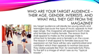WHO ARE YOUR TARGET AUDIENCE –
THEIR AGE, GENDER, INTERESTS, AND
WHAT WILL THEY GET FROM THE
MAGAZINE?
My target audience will ideally be young adults and
teenagers because the type of music appeals to that
age range. The magazine will appeal to both male
and female but mainly female. The reason that its
shall appeal to males as the average male is
attracted to females and a female is on the cover.
The reason it shall appeal to females because the
expression on her face will be very sophisticated and
confident which then appeals to woman because
they idolise people like that, for example Katy Perry.
To the left is a image of what I see as my “typical
reader”.
 
