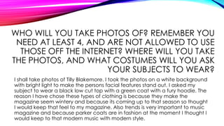 WHO WILL YOU TAKE PHOTOS OF? REMEMBER YOU
NEED AT LEAST 4, AND ARE NOT ALLOWED TO USE
THOSE OFF THE INTERNET? WHERE WILL YOU TAKE
THE PHOTOS, AND WHAT COSTUMES WILL YOU ASK
YOUR SUBJECTS TO WEAR?
I shall take photos of Tilly Blakemore. I took the photos on a white background
with bright light to make the persons facial features stand out. I asked my
subject to wear a black low cut top with a green coat with a fury hoodie. The
reason I have chose these types of clothing is because they make the
magazine seem wintery and because its coming up to that season so thought
I would keep that feel to my magazine. Also trends is very important to music
magazine and because parker coats are in fashion at the moment I thought I
would keep to that modern music with modern style.
 