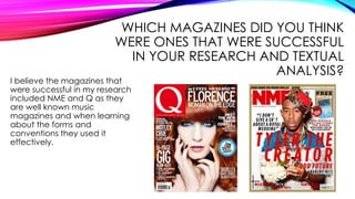 WHICH MAGAZINES DID YOU THINK
WERE ONES THAT WERE SUCCESSFUL
IN YOUR RESEARCH AND TEXTUAL
ANALYSIS?
I believe the magazines that
were successful in my research
included NME and Q as they
are well known music
magazines and when learning
about the forms and
conventions they used it
effectively.
 