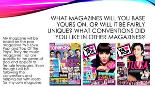WHAT MAGAZINES WILL YOU BASE
YOURS ON, OR WILL IT BE FAIRLY
UNIQUE? WHAT CONVENTIONS DID
YOU LIKE IN OTHER MAGAZINES?My magazine will be
based on the pop
magazines 'We Love
Pop' and 'Top Of The
Pops'. They are music
magazines that are
specific to the genre of
pop and appeal to
female teenagers. Even
though I will be
following the
conventions and
helping out with ideas
for my own magazine.
 