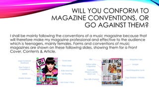 WILL YOU CONFORM TO
MAGAZINE CONVENTIONS, OR
GO AGAINST THEM?
I shall be mainly following the conventions of a music magazine because that
will therefore make my magazine professional and effective to the audience
which is teenagers, mainly females. Forms and conventions of music
magazines are shown on these following slides, showing them for a Front
Cover, Contents & Article.
 
