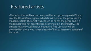 Featured artists
•The artist that will feature on my will be an upcoming male DJ who
is of the House/Dance genre which fit with one of the genres of the
magazine itself.The artist was chosen as he fits the genre and is a
modern DJ who has recently been coming up in the industry.The
artist is relatively well known however a free CD track will be
provided for those who haven't heard of him to listen to a sample of
his music.
 