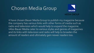 •I have chosen Bauer Media Group to publish my magazine because
the company has various links with other forms of media such as
radio and television which would help to expand the magazine.
•Also Bauer Media cater to various styles and genres of magazines
and its links with television and radio will help to broaden the
amount of readers and ultimately gain newer readers too.
Chosen Media Group
 