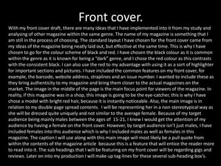 Front cover.
With my front cover draft, there are many ideas that I have implemented into it from my study and
analysing of other magazine within the same genre. The name of my magazine is something that I
am still in the process of choosing. The standard layout I have chosen for the front cover came from
my ideas of the magazine being neatly laid out, but effective at the same time. This is why I have
chosen to go for the colour scheme of black and red. I have chosen the black colour as it is common
within the genre as it is known for being a “dark” genre, and I chose the red colour as this contrasts
with the consistent black. I can also use the red to my advantage with using it as a sort of highlighter
for important sections and pictures. I have included the common features on my front cover, for
example, the barcode, website address, straplines and an issue number. I wanted to include these as
they bring authenticity to my magazine and bring them closer to the actual magazines on the
market. The image in the middle of the page is the main focus point for viewers of the magazine. In
reality, if this magazine was in a shop, this image is going to be the eye-catcher, this is why I have
chose a model with bright red hair, because it is instantly noticeable. Also, the main image is in
relation to my double page spread contents. I will be representing her in a non-stereotypical way as
she will be dressed quite uniquely and not similar to the average female. Because of my target
audience being mainly males between the ages of 15-21, I knew I would get the attention of my
audience by having a female on the front cover. However, by target audience isn’t just males, I have
included females into this audience which is why I included males as well as females in this
magazine. The caption I will use along with this main image will most likely be a pull quote from
within the contents of the magazine article because this is a feature that will entice the reader more
to read into it. The sub headings that I will be featuring on my front cover will be regarding gigs and
reviews. Later on into my production I will make up tag-lines for these several sub-heading box’s.
 