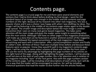 Contents page.
The contents page is a crucial page for me and there were several elements and
sections that I had to think about before drafting my final design. I went for the
standard layout of an image near enough in the middle and the contents and page
numbers on the right. Because of my research into other rock magazines, this was a
popular choice and it was a choice I was happy with when I was drafting my ideas. The
image I will be featuring in the middle of my contents page relates again to the double
page spread. The smaller image and description below the main image is another
convention that I seen on many rock genre-based magazines. This takes some
attention off the main image and gives the reader some insight to something other
than the main article. Although I will have no other pages in this magazine production,
I will make up a story that can be featured in another pretend section of the magazine.
Again, I have followed the typical conventions of the rock magazines I have been
researching and went with a subscription offer, a prize/competition section and finally
an editor’s note. All three of these I had seen multiple times before and because these
features were so popular, I knew they would fit well in my magazine’s contents page.
Again, I will be using the same colour scheme of black and red like the front cover. I
will use the red to my advantage by highlighting the page numbers of my articles on
the right hand of the page. Along with highlighting the page numbers, I will be placing
small red stars at the start of each page number, this is for attention and in relation to
my magazine including “stars” of the rock genre. Also with the page numbers section
of the contents page, I will be including small descriptions of each article, but I will do
it in a way that the reader will be encouraged to read on. So I will be including
rhetorical questions that lead the reader to dive further into the articles featured.
 