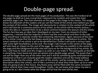 Double-page spread.
The double-page spread are the main pages of my production. This was the hardest of all
the pages to draft as it was crucial that I represent my model/s and create the most
authentic page I can. The main element on this page is the image in the centre. This image
draws the attention of the readers and can set the mood of the article even before you read
the context of the article. The image will obviously be in relation to the context of the article
and it will also be a unserious picture of my artists, as the article will be mainly serious. I
chose this idea as I wanted there to be a direct contrast between the picture and the article.
The fun fact box was an idea that I developed on my own. From my research of other
magazines, I noticed that the majority of them had the main article and then to the side
they would have a separate smaller box containing information. Again, because of the tone
of the article I knew that the fact boxes would be a bring light-heartedness to article. The
actual contents of my article is yet to be identified but I know it will quite a serious topic
with some light-heartedness at the end. The image I will include in the centre of the page
will also have an impact on the rest of the page. So I will have my model/s in the centre of
the page and the background of the shot will carry on for the background of my article, for
this, I will have to make sure this image is as wide as I can make it. The pull quote as the title
is something I have loved and seen on almost every double-page spread. The quote that I
use will be larger than any of the other text and it will be something quite controversial or
emotional so that it can instantly grab the readers attention and set the mood without
actually diving into the article. At the start of the article I will be including a short, brief
description about the artist/s, sort of like a summary of what they have been up to or what
they are going to do in the future. Any blank areas will be filled with the same consistent
colour scheme that I have used throughout. Finally, I do not know what colour my text is
going to be as I don’t know what the image will be that the text will be over.
 