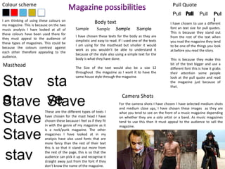 Colour scheme Magazine possibilities 
I am thinking of using these colours on 
my magazine. This is because on the two 
music analysis I have looked at all of 
these colours have been used there for 
they must appeal to the audience of 
these types of magazines. This could be 
because the colours contrast against 
each other therefore appealing to the 
audience. 
Masthead 
Stav 
eStave 
Stave 
Stave 
stav 
e 
Body text 
Sample Sample Sample Sample 
I have chosen these texts for the body as they are 
simplistic and easy to read. If I used one of the texts 
I am using for the masthead but smaller it would 
work as you wouldn’t be able to understand it 
because of the style also using a simple text for the 
body is what they have done. 
The Size of the text would also be a size 12 
throughout the magazine as I want it to have the 
same house style through the magazine. 
sta 
vSetave 
These are the different types of texts I 
have chosen for the mast head I have 
chosen these because I feel as if they fit 
in with the genre of my magazine as it 
is a rock/punk magazine. The other 
magazines I have looked at in my 
analysis have also used fonts that are 
more fancy than the rest of their text 
this is so that it stand out more from 
the rest of the page, this is so that the 
audience can pick it up and recognise it 
straight away just from the font if they 
don’t know the name of the magazine. 
Pull Quote 
Pull Pull Pull Pul 
l 
I have chosen to use a different 
font an text size for pull quotes. 
This is because they stand out 
from the rest of the text when 
you read the magazine they tend 
to be one of the things you look 
at before you read the story. 
This is because they make this 
bit of the text bigger and use a 
different font this is how it grabs 
their attention some people 
look at the pull quote and read 
the magazine just because of 
that. 
Camera Shots 
For the camera shots I have chosen I have selected medium shots 
and medium close ups, I have chosen these images as they are 
what you tend to see on the front of a music magazine depending 
on whether they are a solo artist or a band. As music magazines 
tend to use this then it must appeal to the audience to sell the 
magazine. 
