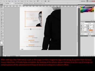 After adding a few little extras such as the page number, magazine logo and ratings & quotes from famous
music industries, it finally looks complete. By looking at the photo above I believe that the use of orange on
certain pieces of the advertisement helps it stand out and gives a vibrant effect.
 