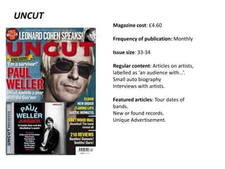 UNCUT
Magazine cost: £4.60
Frequency of publication: Monthly

Issue size: 33-34
Regular content: Articles on artists,
labelled as ‘an audience with…’.
Small auto biography
Interviews with artists.
Featured articles: Tour dates of
bands.
New or found records.
Unique Advertisement.

 