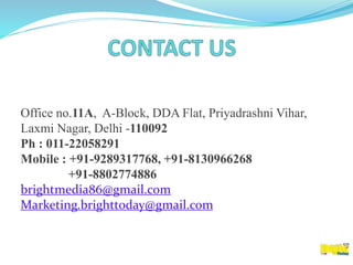 Office no.11A, A-Block, DDA Flat, Priyadrashni Vihar,
Laxmi Nagar, Delhi -110092
Ph : 011-22058291
Mobile : +91-9289317768, +91-8130966268
+91-8802774886
brightmedia86@gmail.com
Marketing.brighttoday@gmail.com
 