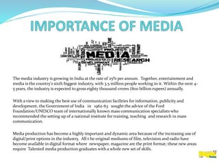 The media industry is growing in India at the rate of 25% per annum. Together, entertainment and
media is the country's sixth biggest industry, with 3.5 million people working in it. Within the next 4-
5 years, the industry is expected to gross eighty thousand crores (800 billion rupees) annually.
With a view to making the best use of communication facilities for information, publicity and
development, the Government of India in 1962-63 sought the advice of the Ford
Foundation/UNESCO team of internationally known mass communication specialists who
recommended the setting up of a national institute for training, teaching and research in mass
communication.
Media production has become a highly important and dynamic area because of the increasing use of
digital/print options in the industry. All t he original mediums of film, television and radio have
become available in digital format where newspaper, magazine are the print format; these new areas
require Talented media production graduates with a whole new set of skills.
 