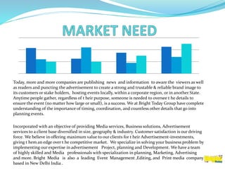 Today, more and more companies are publishing news and information to aware the viewers as well
as readers and puncting the advertisement to create a strong and trustable & reliable brand image to
its customers or stake holders, hosting events locally, within a corporate region, or in another State.
Anytime people gather, regardless of t heir purpose, someone is needed to oversee t he details to
ensure the event (no matter how large or small), is a success. We at Bright Today Group have complete
understanding of the importance of timing, coordination, and countless other details that go into
planning events.
Incorporated with an objective of providing Media services, Business solutions, Advertisement
services to a client base diversified in size, geography & industry. Customer satisfaction is our driving
force. We believe in offering maximum value to our clients for t heir Advertisement-investments,
giving t hem an edge over t he competitive market. We specialize in solving your business problem by
implementing our expertise in advertisement Project, planning and Development. We have a team
of highly skilled and Media professionals with specialization in planning, Marketing, Advertising
and more. Bright Media is also a leading Event Management ,Editing, and Print media company
based in New Delhi India .
 
