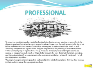 To assure the most spectacular event of a client’s choice, businesses are reaching to us to effectively
plan and conduct their advertisement, promotions in verious sector through verious media like print,
online and electronic and events. Our services are designed to meet their creative needs as well.
Yesterday, companies and organizations assigned responsibility for planning of events to someone
within their company or organization. Today, more and more companies and organizations are
seeking to hire professionals (such as Bright Today Group) who have displayed the talent, expertise,
and “attention to detail” to ensure a successful company e vent being achieved (enjoyed) by all
participants and attendees.
We are graphics presentation specialists and our objective is to help our clients deliver a clear message
to their audience using the appropriate medium.
.
 