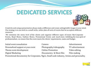 Creativity and unique presentation always make a difference and create unforgettable images in your mind.
Our strategy is to not stick to a small niche, rather plan all sorts of events that let us explore different
resources.
We minimize the stress level of the clients and organize different types of events like Corporate
Events, Road Shows, Fashion Shows, Promotional Events and much more. Imbibing the true spirit of
professionalism, we ensure that the event meets the clients’ requirements, tastes and budget.
Initial event consultation Camera Advertisement
Personalized support at your event Photography/videography TV advertisement
Theme event development Online Promotion Video editing
Digital Marketing Documentry & Short film Film making
Promotional documentry for Corporates, Ngo’s, Small scale industry, Artists and personality.
 