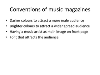 Conventions of music magazines
•
•
•
•
Darker colours to attract a more male audience
Brighter colours to attract a wider spread audience
Having a music artist as main image on front page
Font that attracts the audience