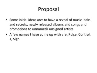 Proposal
• Some initial ideas are: to have a reveal of music leaks
and secrets; newly released albums and songs and
promotions to unnamed/ unsigned artists.
• A few names I have come up with are: Pulse, Control,
+, Sign