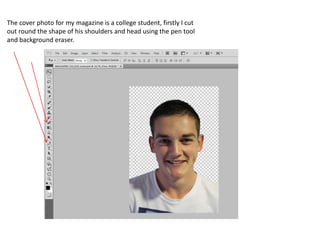 The cover photo for my magazine is a college student, firstly I cut
out round the shape of his shoulders and head using the pen tool
and background eraser.

 
