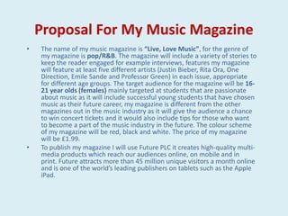 Proposal For My Music Magazine
•   The name of my music magazine is “Live, Love Music”, for the genre of
    my magazine is pop/R&B. The magazine will include a variety of stories to
    keep the reader engaged for example interviews, features my magazine
    will feature at least five different artists (Justin Bieber, Rita Ora, One
    Direction, Emile Sande and Professor Green) in each issue, appropriate
    for different age groups. The target audience for the magazine will be 16-
    21 year olds (females) mainly targeted at students that are passionate
    about music as it will include successful young students that have chosen
    music as their future career, my magazine is different from the other
    magazines out in the music industry as it will give the audience a chance
    to win concert tickets and it would also include tips for those who want
    to become a part of the music industry in the future. The colour scheme
    of my magazine will be red, black and white. The price of my magazine
    will be £1.99.
•   To publish my magazine I will use Future PLC it creates high-quality multi-
    media products which reach our audiences online, on mobile and in
    print. Future attracts more than 45 million unique visitors a month online
    and is one of the world’s leading publishers on tablets such as the Apple
    iPad.
 