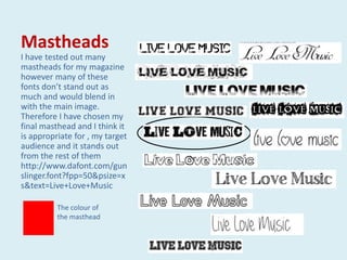 Mastheads
I have tested out many
mastheads for my magazine
however many of these
fonts don’t stand out as
much and would blend in
with the main image.
Therefore I have chosen my
final masthead and I think it
is appropriate for , my target
audience and it stands out
from the rest of them
http://www.dafont.com/gun
slinger.font?fpp=50&psize=x
s&text=Live+Love+Music

          The colour of
          the masthead
 
