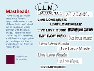 L.L.M
Mastheads
I have tested out many
mastheads for my
magazine however many
of these fonts don’t stand
out as much and would
blend in with the main
image. Therefore I have
chosen my final masthead
and I think it is appropriate
for , my target audience
and it stands out from the
rest of them


         The colour of
         the masthead
 